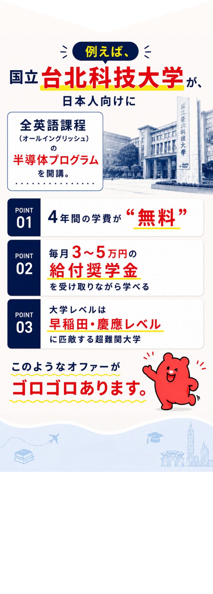 例えば、台北科技大学が日本人向けに全英語課程の半導体プログラムを開講。POINT 01：4年間の学費が無料。POINT 02：毎月3〜5万円の給付奨学金を受け取りながら学べる。POINT 03：大学レベルは早稲田・慶應レベルに匹敵する超難関大学。
